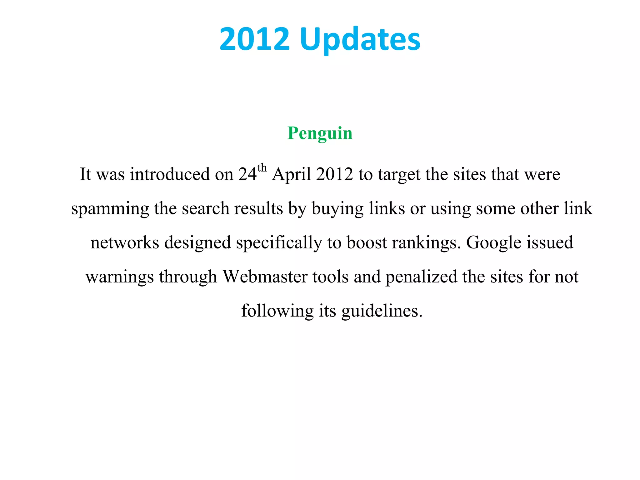 2012 Updates
Penguin
It was introduced on 24th April 2012 to target the sites that were
spamming the search results by buying links or using some other link
networks designed specifically to boost rankings. Google issued
warnings through Webmaster tools and penalized the sites for not
following its guidelines.
 