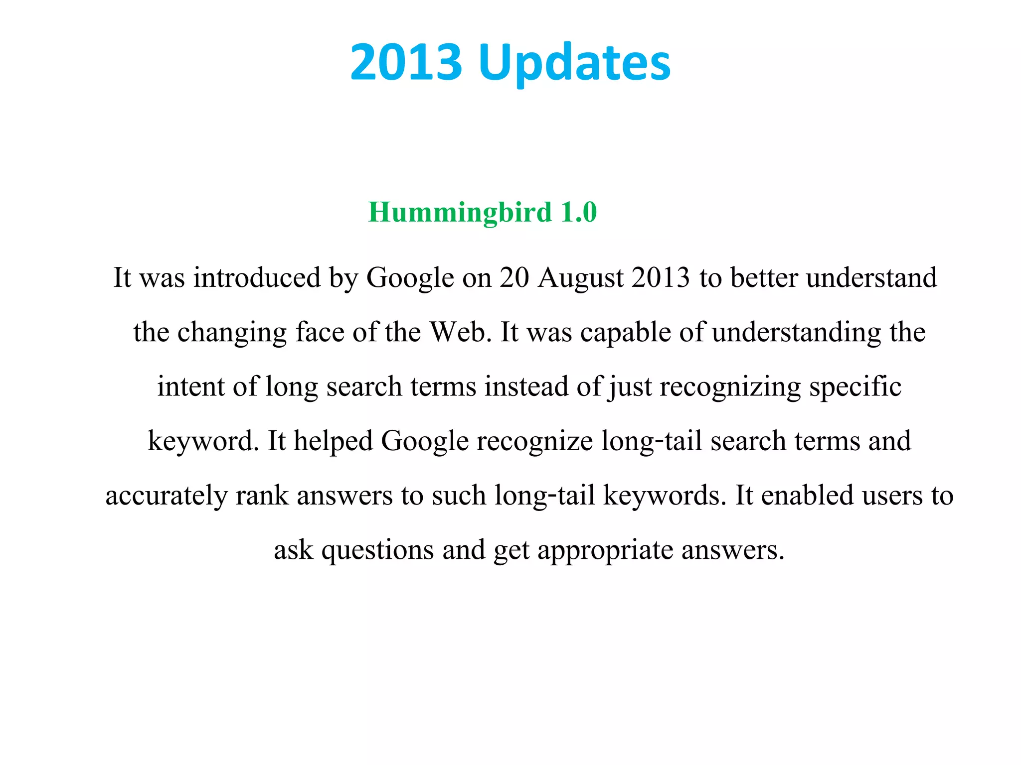 2013 Updates
Hummingbird 1.0
It was introduced by Google on 20 August 2013 to better understand
the changing face of the Web. It was capable of understanding the
intent of long search terms instead of just recognizing specific
keyword. It helped Google recognize long-tail search terms and
accurately rank answers to such long-tail keywords. It enabled users to
ask questions and get appropriate answers.
 