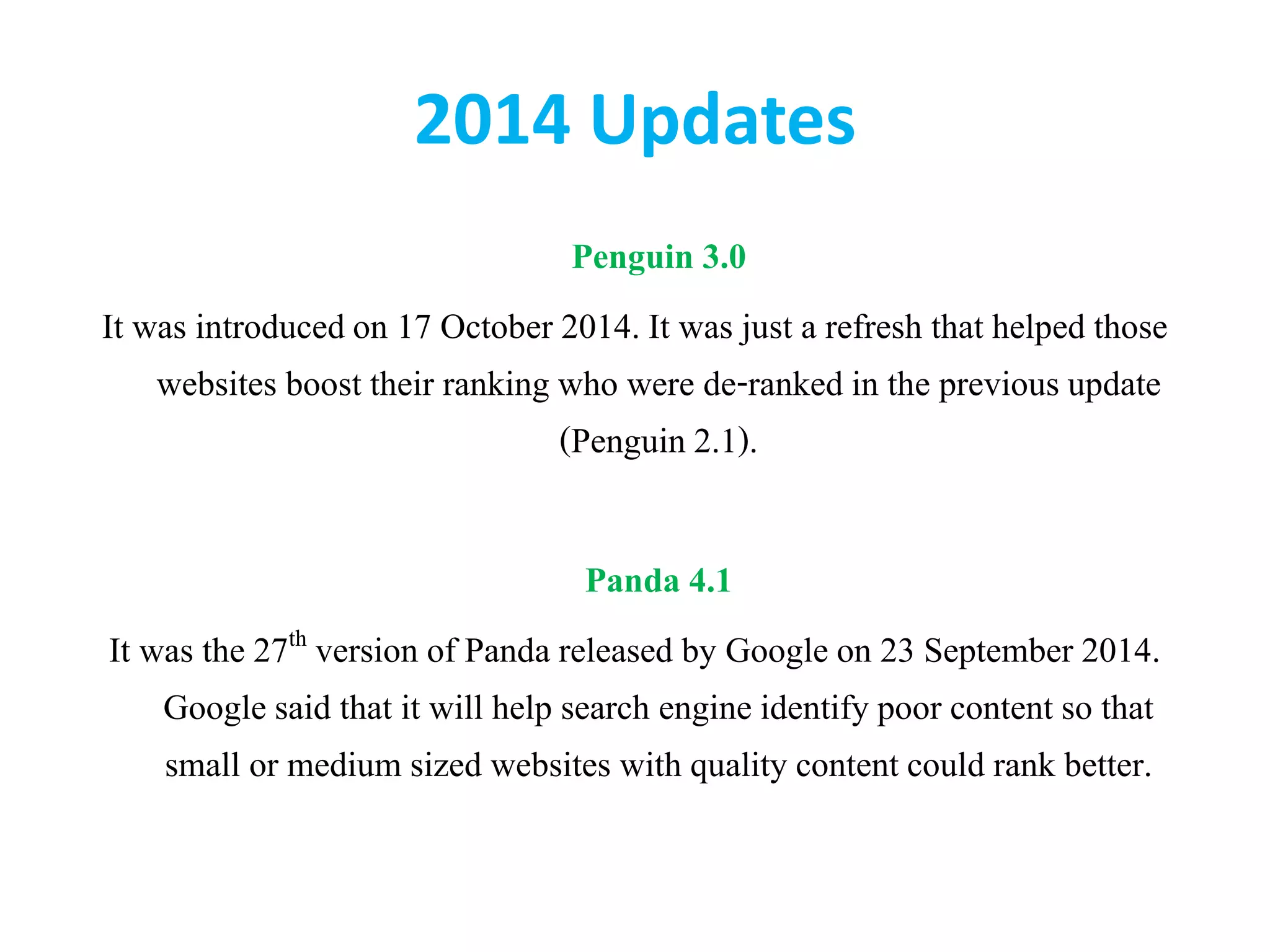 2014 Updates
Penguin 3.0
It was introducedon 17 October 2014. It was just a refresh that helped those
websites boost their ranking who were de-ranked in the previous update
(Penguin 2.1).
Panda 4.1
It was the 27th version of Panda released by Google on 23 September 2014.
Google said that it will help search engine identify poor content so that
small or medium sized websites with quality content could rank better.
 