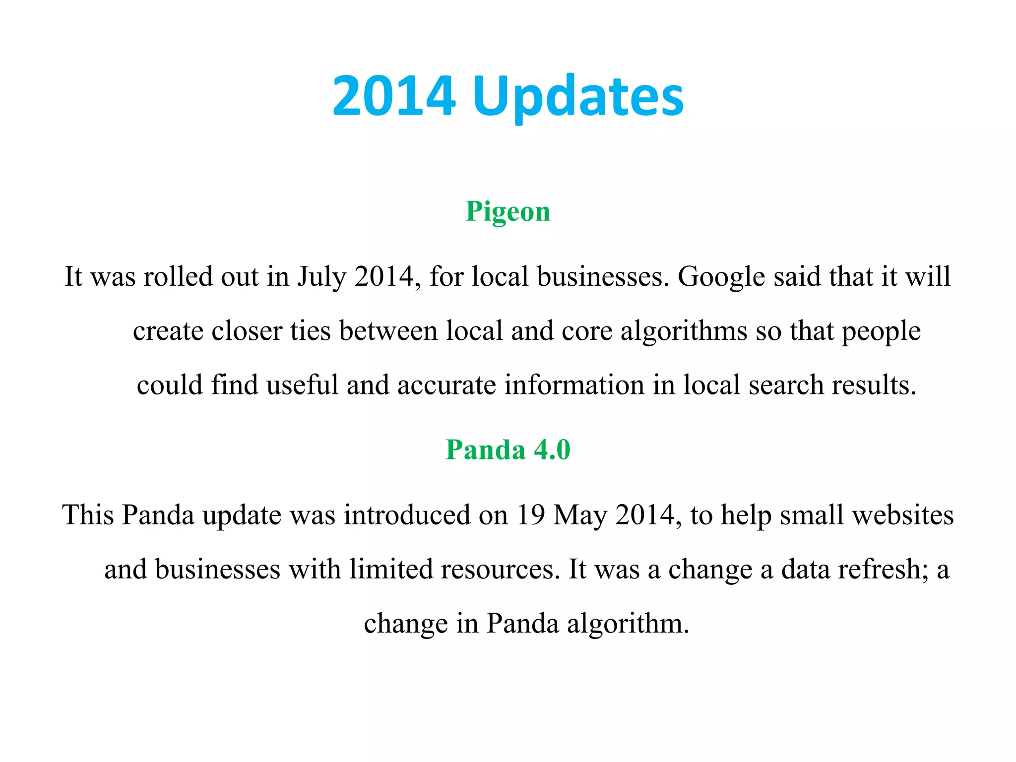 2014 Updates
Pigeon
It was rolled out in July 2014, for local businesses. Google said that it will
create closer ties between local and core algorithms so that people
could find useful and accurate information in local search results.
Panda 4.0
This Panda update was introduced on 19 May 2014, to help small websites
and businesses with limited resources. It was a change a data refresh; a
change in Panda algorithm.
 