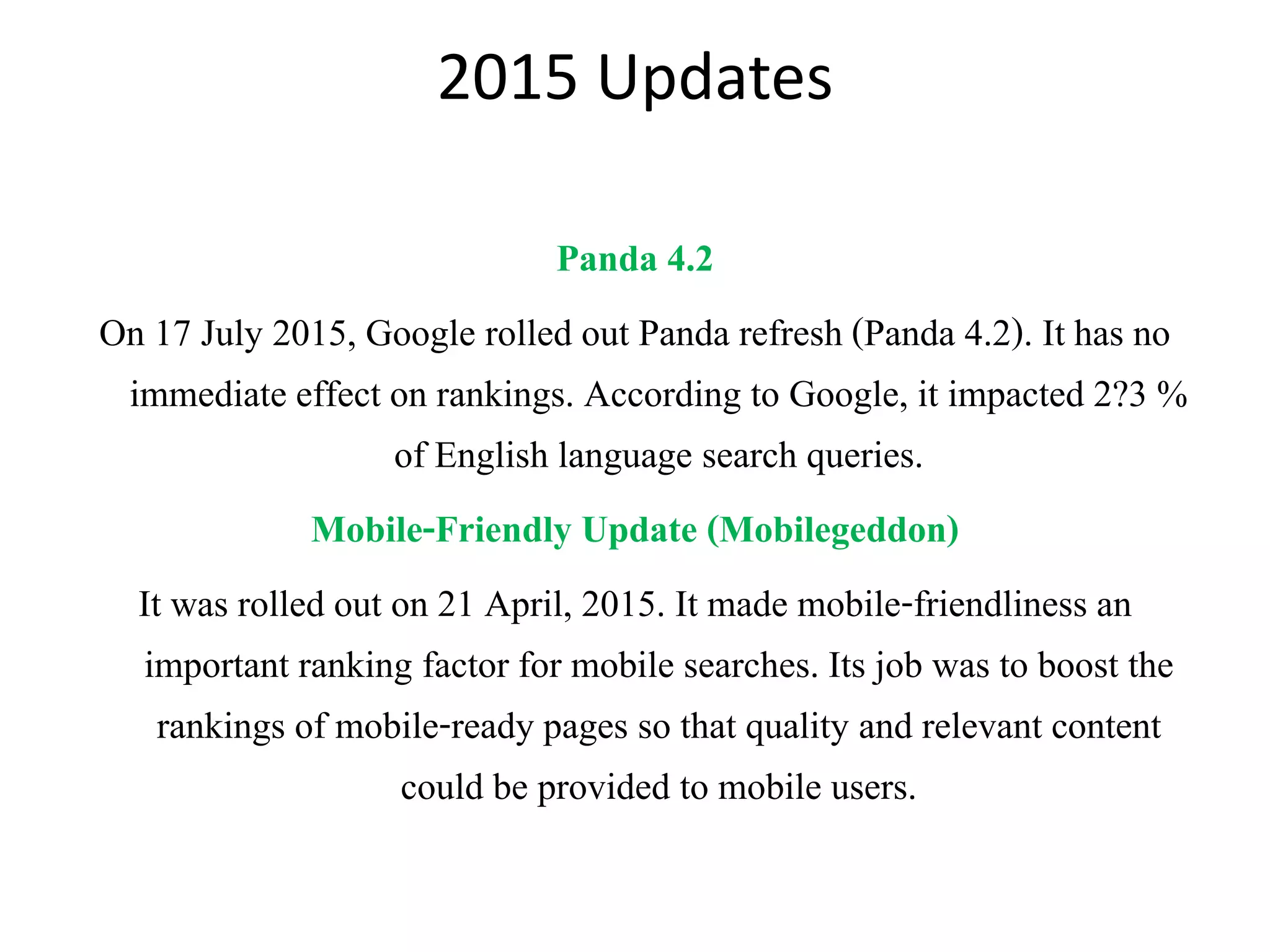 2015 Updates
Panda 4.2
On 17 July 2015, Google rolled out Panda refresh (Panda 4.2). It has no
immediate effect on rankings. According to Google, it impacted 2?3 %
of English language search queries.
Mobile-Friendly Update (Mobilegeddon)
It was rolled out on 21 April, 2015. It made mobile-friendliness an
important ranking factor for mobile searches. Its job was to boost the
rankings of mobile-ready pages so that quality and relevant content
could be provided to mobile users.
 