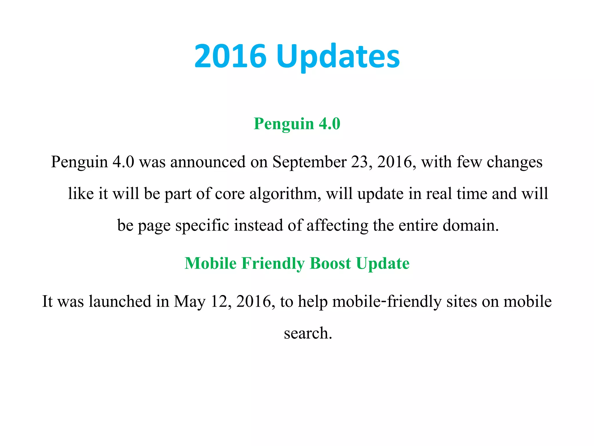2016 Updates
Penguin 4.0
Penguin 4.0 was announced on September 23, 2016, with few changes
like it will be part of core algorithm, will update in real time and will
be page specific instead of affecting the entire domain.
Mobile Friendly Boost Update
It was launched in May 12, 2016, to help mobile-friendly sites on mobile
search.
 