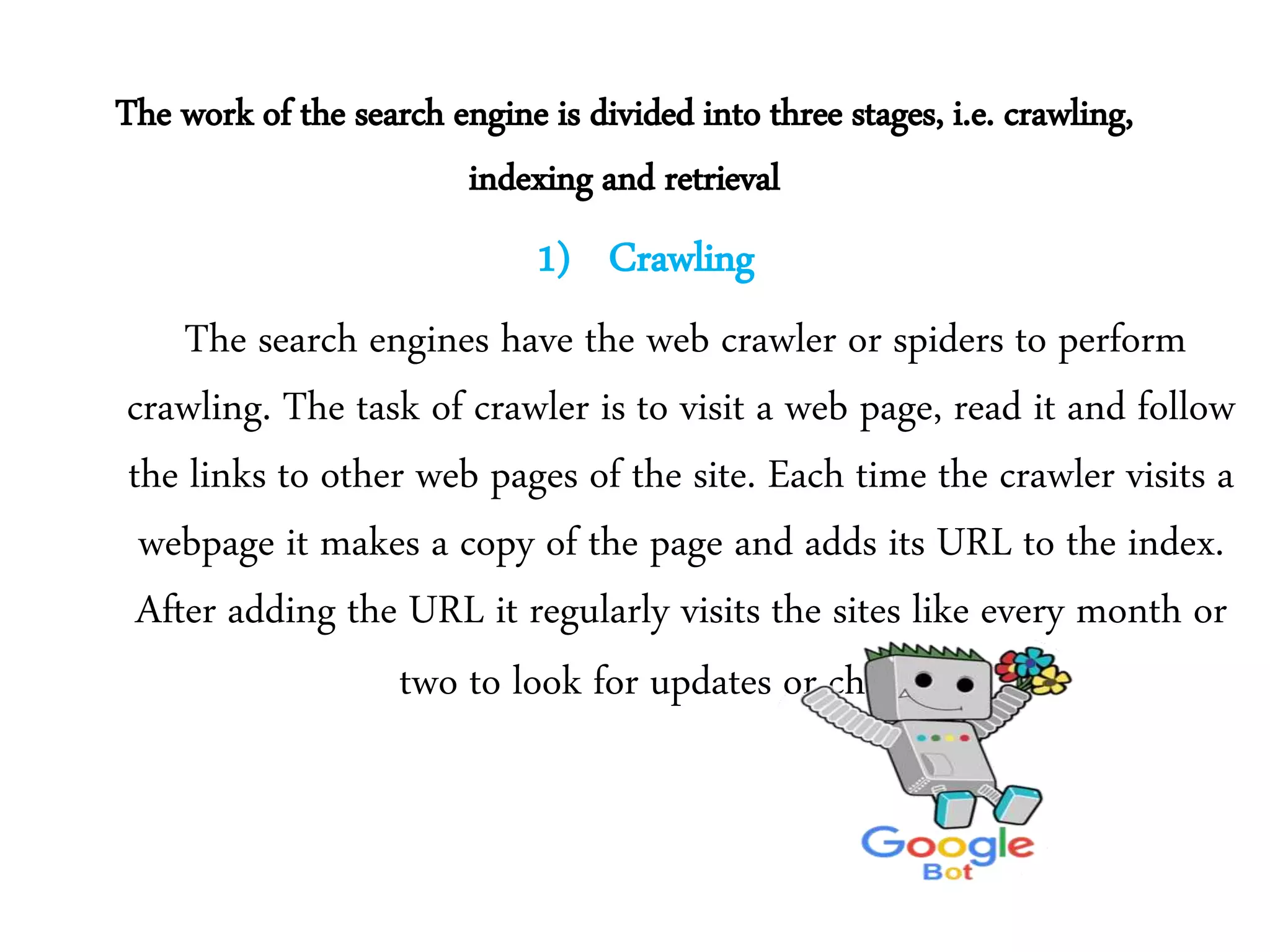 The work of the search engine is divided into three stages, i.e. crawling,
indexing and retrieval
1) Crawling
The search engines have the web crawler or spiders to perform
crawling. The task of crawler is to visit a web page, read it and follow
the links to other web pages of the site. Each time the crawler visits a
webpage it makes a copy of the page and adds its URL to the index.
After adding the URL it regularly visits the sites like every month or
two to look for updates or changes.
 