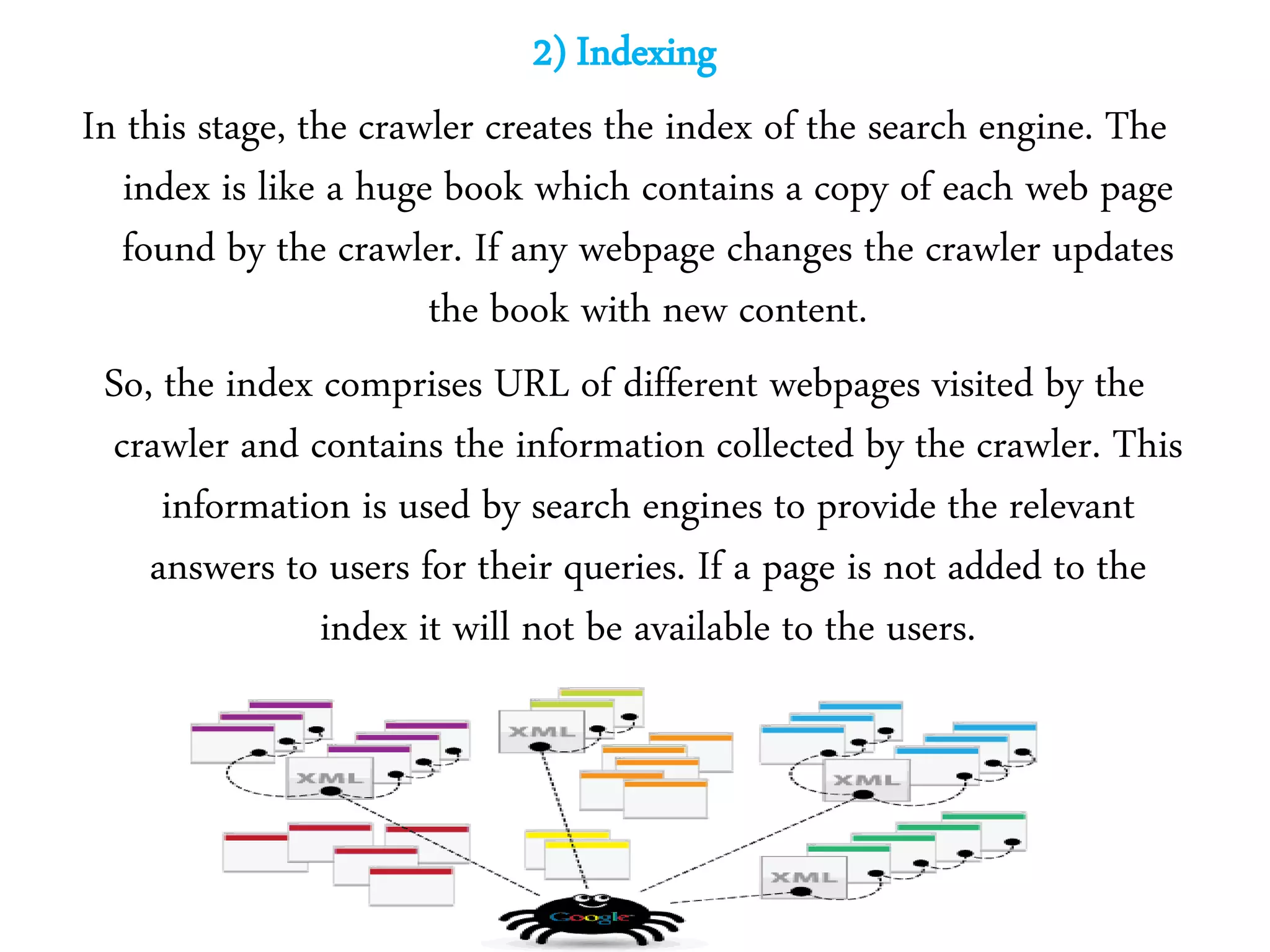 2) Indexing
In this stage, the crawler creates the index of the search engine. The
index is like a huge book which contains a copy of each web page
found by the crawler. If any webpage changes the crawler updates
the book with new content.
So, the index comprises URL of different webpages visited by the
crawler and contains the information collected by the crawler. This
information is used by search engines to provide the relevant
answers to users for their queries. If a page is not added to the
index it will not be available to the users.
 