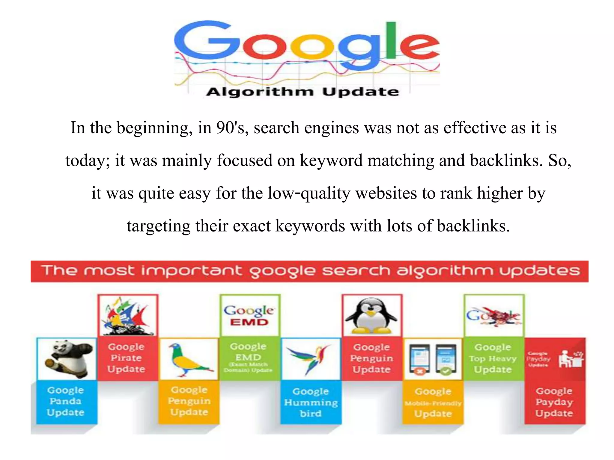 In the beginning, in 90&#x27;s, search engines was not as effective as it is
today; it was mainly focused on keyword matching and backlinks. So,
it was quite easy for the low-quality websites to rank higher by
targeting their exact keywords with lots of backlinks.
 