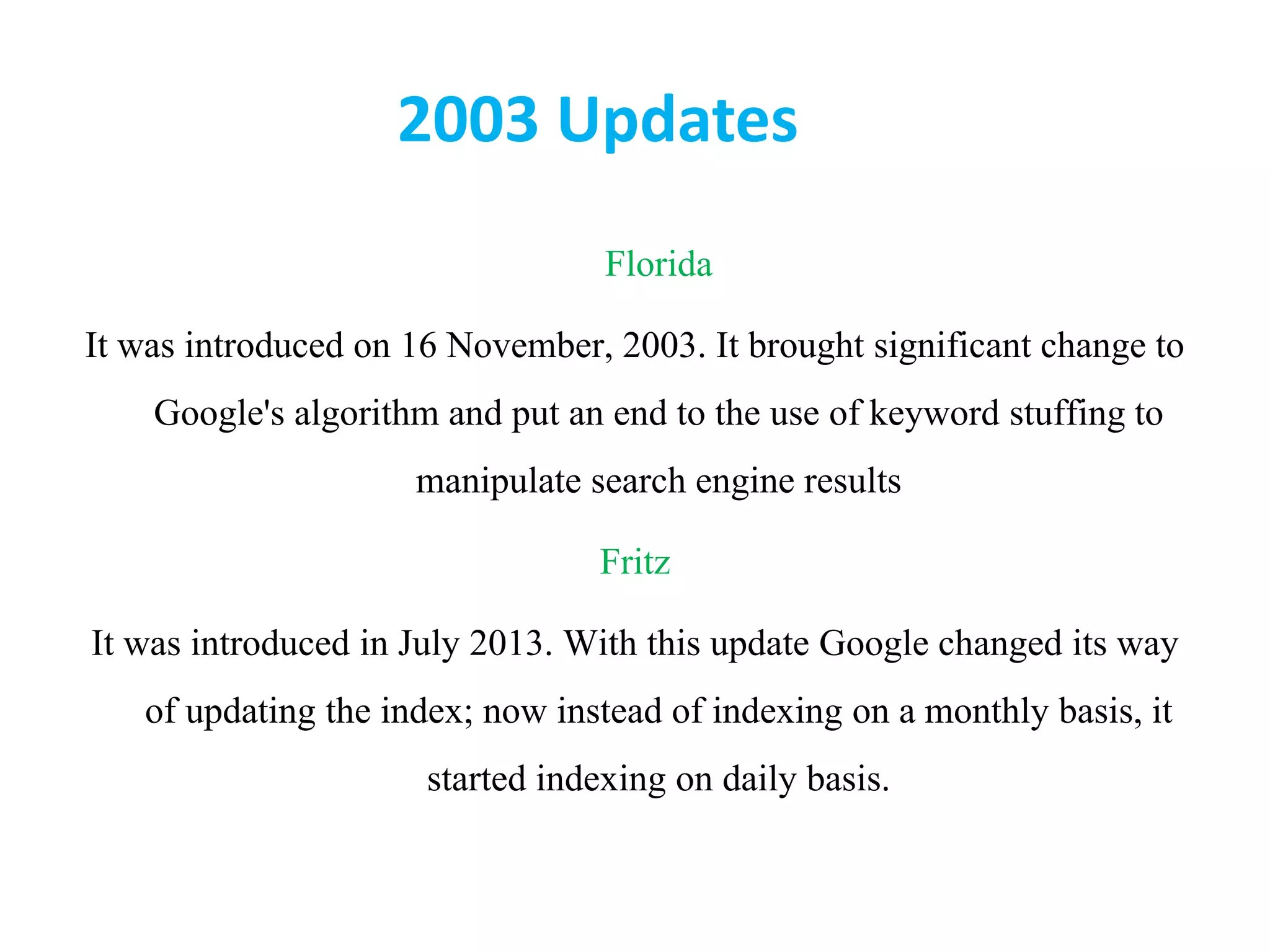 2003 Updates
Florida
It was introduced on 16 November, 2003. It brought significant change to
Google&#x27;s algorithm and put an end to the use of keyword stuffing to
manipulate search engine results
Fritz
It was introduced in July 2013. With this update Google changed its way
of updating the index; now instead of indexing on a monthly basis, it
started indexing on daily basis.
 