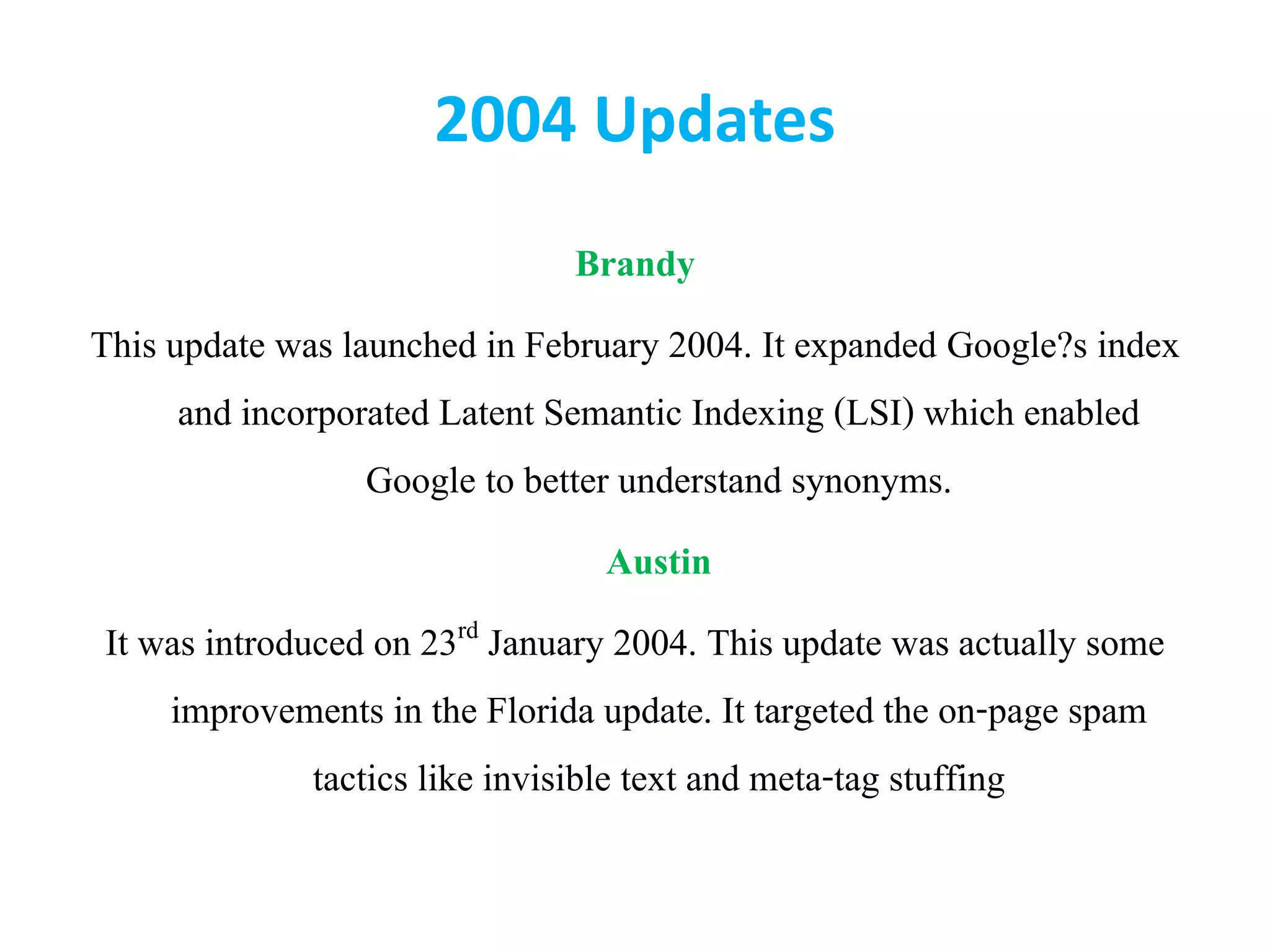 2004 Updates
Brandy
This update was launched in February 2004. It expanded Google?s index
and incorporated Latent Semantic Indexing (LSI) which enabled
Google to better understand synonyms.
Austin
It was introduced on 23rd January 2004. This update was actually some
improvements in the Florida update. It targeted the on-page spam
tactics like invisible text and meta-tag stuffing
 