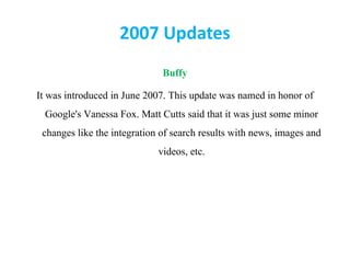 2007 Updates
Buffy
It was introduced in June 2007. This update was named in honor of
Google's Vanessa Fox. Matt Cutts said that it was just some minor
changes like the integration of search results with news, images and
videos, etc.
 