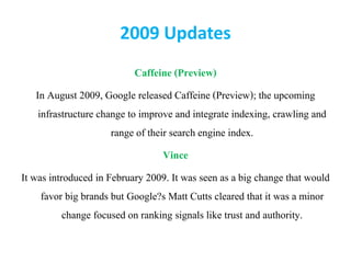 2009 Updates
Caffeine (Preview)
In August 2009, Google released Caffeine (Preview); the upcoming
infrastructure change to improve and integrate indexing, crawling and
range of their search engine index.
Vince
It was introduced in February 2009. It was seen as a big change that would
favor big brands but Google?s Matt Cutts cleared that it was a minor
change focused on ranking signals like trust and authority.
 