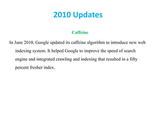 2010 Updates
Caffeine
In June 2010, Google updated its caffeine algorithm to introduce new web
indexing system. It helped Google to improve the speed of search
engine and integrated crawling and indexing that resulted in a fifty
percent fresher index.
 