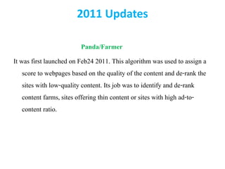2011 Updates
Panda/Farmer
It was first launched on Feb24 2011. This algorithm was used to assign a
score to webpages based on the quality of the content and de-rank the
sites with low-quality content. Its job was to identify and de-rank
content farms, sites offering thin content or sites with high ad-to-
content ratio.
 