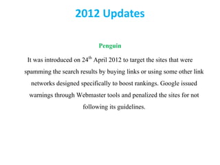 2012 Updates
Penguin
It was introduced on 24th April 2012 to target the sites that were
spamming the search results by buying links or using some other link
networks designed specifically to boost rankings. Google issued
warnings through Webmaster tools and penalized the sites for not
following its guidelines.
 