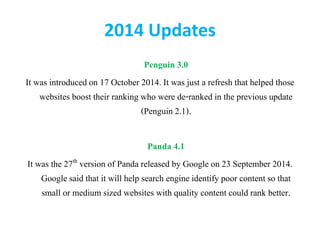 2014 Updates
Penguin 3.0
It was introducedon 17 October 2014. It was just a refresh that helped those
websites boost their ranking who were de-ranked in the previous update
(Penguin 2.1).
Panda 4.1
It was the 27th version of Panda released by Google on 23 September 2014.
Google said that it will help search engine identify poor content so that
small or medium sized websites with quality content could rank better.
 