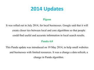 2014 Updates
Pigeon
It was rolled out in July 2014, for local businesses. Google said that it will
create closer ties between local and core algorithms so that people
could find useful and accurate information in local search results.
Panda 4.0
This Panda update was introduced on 19 May 2014, to help small websites
and businesses with limited resources. It was a change a data refresh; a
change in Panda algorithm.
 