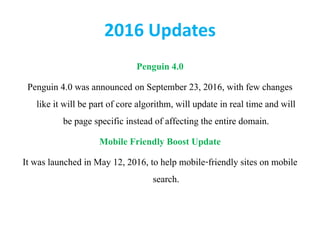 2016 Updates
Penguin 4.0
Penguin 4.0 was announced on September 23, 2016, with few changes
like it will be part of core algorithm, will update in real time and will
be page specific instead of affecting the entire domain.
Mobile Friendly Boost Update
It was launched in May 12, 2016, to help mobile-friendly sites on mobile
search.
 