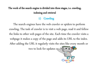 The work of the search engine is divided into three stages, i.e. crawling,
indexing and retrieval
1) Crawling
The search engines have the web crawler or spiders to perform
crawling. The task of crawler is to visit a web page, read it and follow
the links to other web pages of the site. Each time the crawler visits a
webpage it makes a copy of the page and adds its URL to the index.
After adding the URL it regularly visits the sites like every month or
two to look for updates or changes.
 