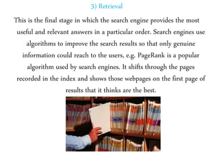 3) Retrieval
This is the final stage in which the search engine provides the most
useful and relevant answers in a particular order. Search engines use
algorithms to improve the search results so that only genuine
information could reach to the users, e.g. PageRank is a popular
algorithm used by search engines. It shifts through the pages
recorded in the index and shows those webpages on the first page of
results that it thinks are the best.
 
