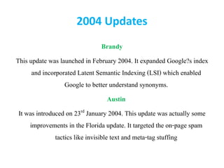 2004 Updates
Brandy
This update was launched in February 2004. It expanded Google?s index
and incorporated Latent Semantic Indexing (LSI) which enabled
Google to better understand synonyms.
Austin
It was introduced on 23rd January 2004. This update was actually some
improvements in the Florida update. It targeted the on-page spam
tactics like invisible text and meta-tag stuffing
 