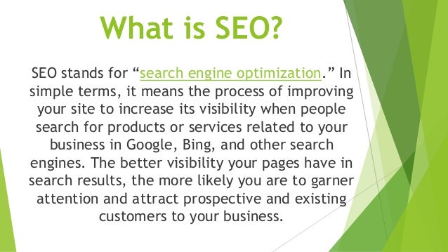 What is SEO?
SEO stands for “search engine optimization.” In
simple terms, it means the process of improving
your site to increase its visibility when people
search for products or services related to your
business in Google, Bing, and other search
engines. The better visibility your pages have in
search results, the more likely you are to garner
attention and attract prospective and existing
customers to your business.
 