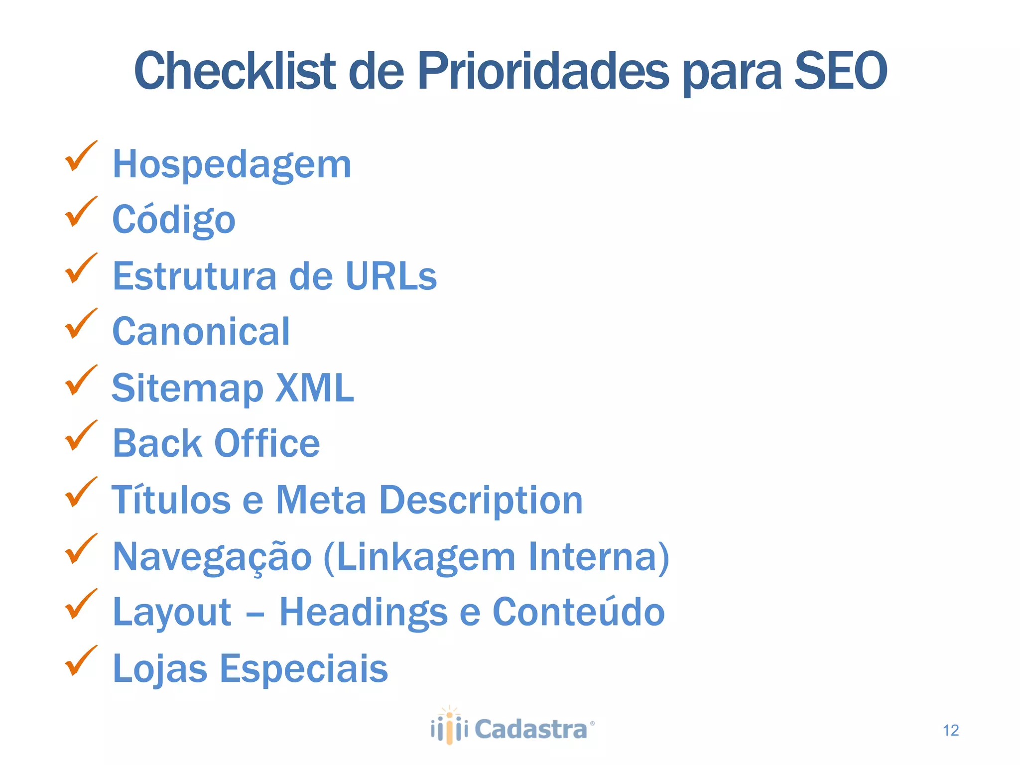 Checklist de Prioridades para SEO
ü  Hospedagem
ü  Código
ü  Estrutura de URLs
ü  Canonical
ü  Sitemap XML
ü  Back Office
ü  Títulos e Meta Description
ü  Navegação (Linkagem Interna)
ü  Layout – Headings e Conteúdo
ü  Lojas Especiais
                                       12
 