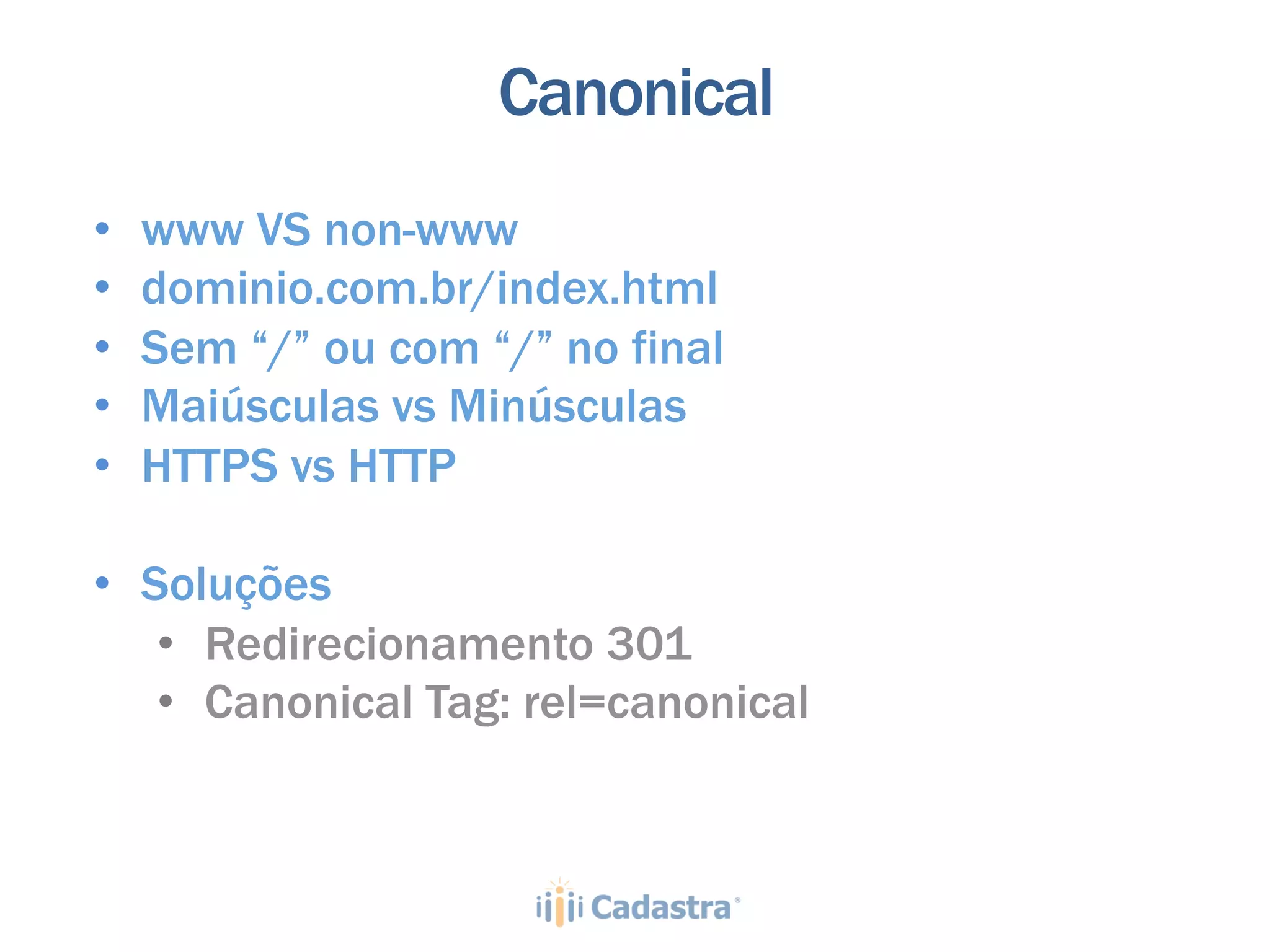 Canonical
•    www VS non-www
•    dominio.com.br/index.html
•    Sem “/” ou com “/” no final
•    Maiúsculas vs Minúsculas
•    HTTPS vs HTTP

•  Soluções
    •  Redirecionamento 301
    •  Canonical Tag: rel=canonical
 