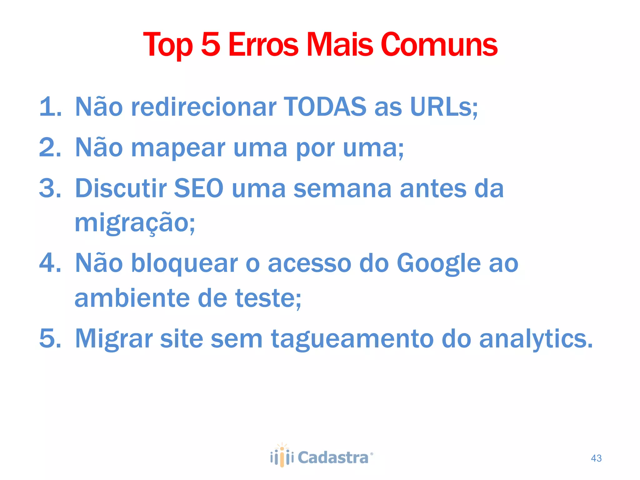 Top 5 Erros Mais Comuns
1.  Não redirecionar TODAS as URLs;
2.  Não mapear uma por uma;
3.  Discutir SEO uma semana antes da
    migração;
4.  Não bloquear o acesso do Google ao
    ambiente de teste;
5.  Migrar site sem tagueamento do analytics.



                                            43
 