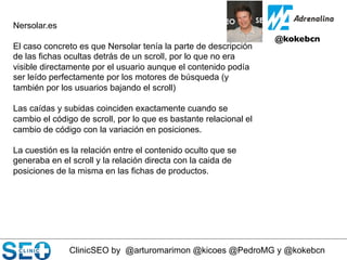 ClinicSEO by @arturomarimon @kicoes @PedroMG y @kokebcn
@kokebcn	

Nersolar.es
El caso concreto es que Nersolar tenía la parte de descripción
de las fichas ocultas detrás de un scroll, por lo que no era
visible directamente por el usuario aunque el contenido podía
ser leído perfectamente por los motores de búsqueda (y
también por los usuarios bajando el scroll)
Las caídas y subidas coinciden exactamente cuando se
cambio el código de scroll, por lo que es bastante relacional el
cambio de código con la variación en posiciones.
La cuestión es la relación entre el contenido oculto que se
generaba en el scroll y la relación directa con la caida de
posiciones de la misma en las fichas de productos.
 