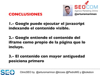 ClinicSEO by @arturomarimon @kicoes @PedroMG y @kokebcn
@arturomarimon	

CONCLUSIONES	

	

1.- Google puede ejecutar el javascript
indexando el contenido visible.	

	

2.- Google entiende el contenido del
iframe como propio de la página que lo
incluye.	

	

3.- El contenido con mayor antiguedad
posiciona primero	

 