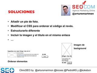ClinicSEO by @arturomarimon @kicoes @PedroMG y @kokebcn
@arturomarimon	

SOLUCIONES	

•  Añadir un pie de foto.
•  Modificar el CSS para ordenar el código al revés.
•  Estructurarlo diferente
•  Incluir la imagen y el título en el mismo enlace
•  …
Ordenar elementos
Imagen de
background
 