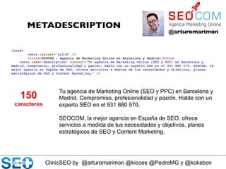 ClinicSEO by @arturomarimon @kicoes @PedroMG y @kokebcn
@arturomarimon	

METADESCRIPTION	

Tu agencia de Marketing Online (SEO y PPC) en Barcelona y
Madrid. Compromiso, profesionalidad y pasión. Hable con un
experto SEO en el 931 880 570.
SEOCOM, la mejor agencia en España de SEO, ofrece
servicios a medida de tus necesidades y objetivos, planes
estratégicos de SEO y Content Marketing.
150
caracteres
 