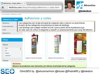 ClinicSEO by @arturomarimon @kicoes @PedroMG y @kokebcn
@kokebcn	

Acciones	
  
Mostrar	
  los	
  productos	
  más	
  relevantes	
  y/o	
  ofertas	
  al	
  principio	
  de	
  las	
  categorías	
  
	
  
Las categorías son el eje principal de cualquier web y más en un ecommerce.
A partir de las categorías encontramos el resto de landings.
Las landings que cuelgan reciben el Link Juice a partir de la arquitectura que
en este caso es crítico no llegando a repartir un posicionamiento por Long Tail efectivo
 