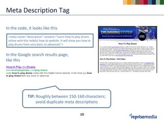Meta Description Tag

In the code, it looks like this
 <meta name=“description” content=“Learn how to play drums
 online with this helpful how-to website. It will show you how to
 play drums from very basic to advanced.”>


In the Google search results page,
like this




                TIP: Roughly between 150-160 characters;
                     avoid duplicate meta descriptions

                                                        19
 