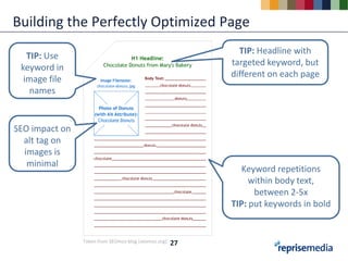 Building the Perfectly Optimized Page
                                                             TIP: Headline with
   TIP: Use
                                                           targeted keyword, but
 keyword in
                                                           different on each page
  image file
    names


SEO impact on
  alt tag on
  images is
   minimal
                                                              Keyword repetitions
                                                                within body text,
                                                                 between 2-5x
                                                           TIP: put keywords in bold


                Taken from SEOmoz blog (seomoz.org)   27
 
