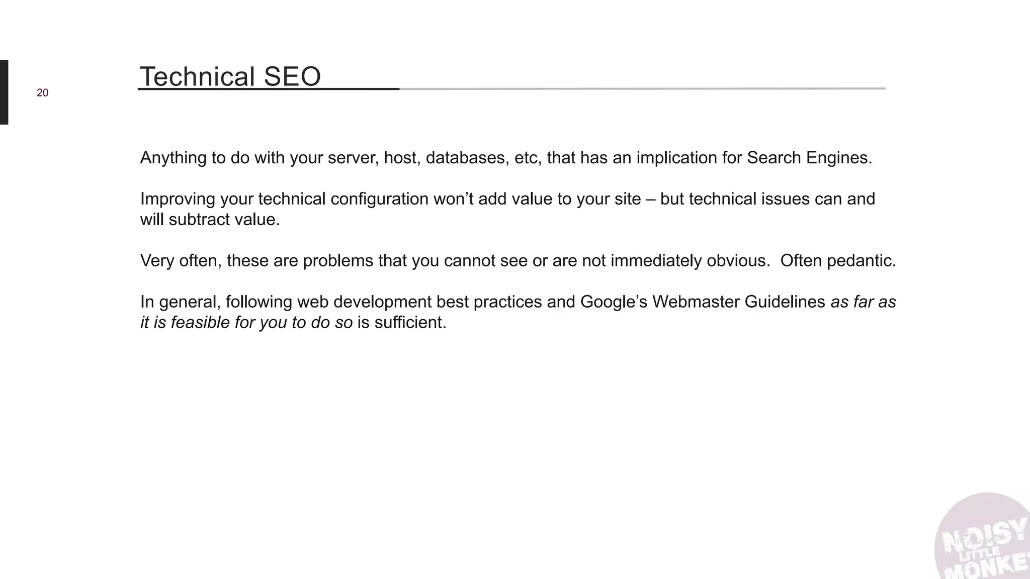 20
Technical SEO
Anything to do with your server, host, databases, etc, that has an implication for Search Engines.
Improving your technical configuration won’t add value to your site – but technical issues can and
will subtract value.
Very often, these are problems that you cannot see or are not immediately obvious. Often pedantic.
In general, following web development best practices and Google’s Webmaster Guidelines as far as
it is feasible for you to do so is sufficient.
 