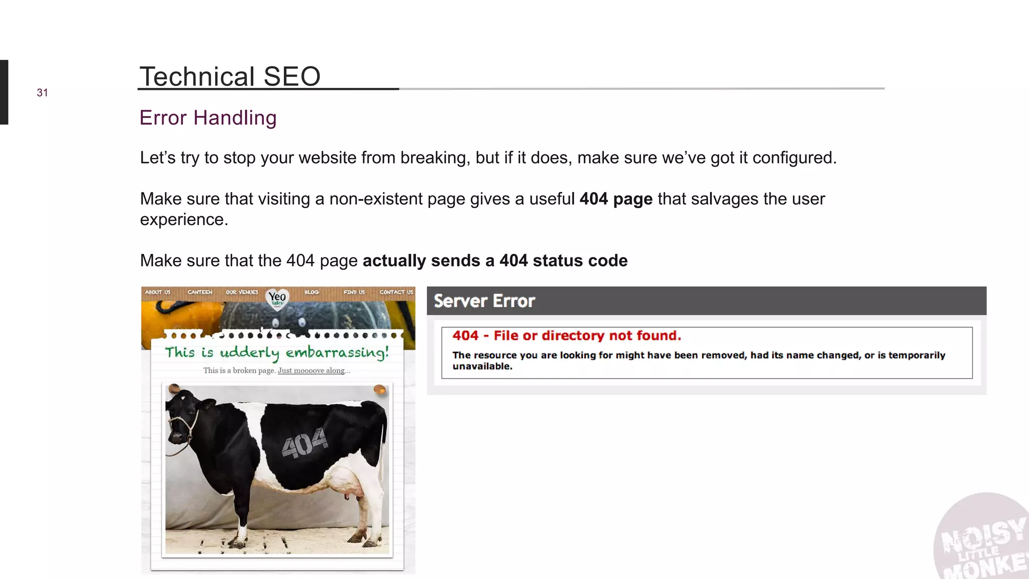 31
Error Handling
Technical SEO
Let’s try to stop your website from breaking, but if it does, make sure we’ve got it configured.
Make sure that visiting a non-existent page gives a useful 404 page that salvages the user
experience.
Make sure that the 404 page actually sends a 404 status code
 