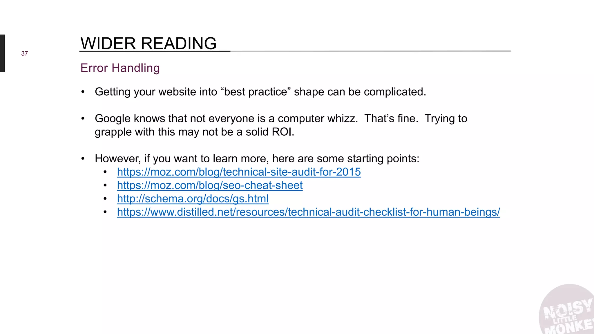 37
Error Handling
WIDER READING
• Getting your website into “best practice” shape can be complicated.
• Google knows that not everyone is a computer whizz. That’s fine. Trying to
grapple with this may not be a solid ROI.
• However, if you want to learn more, here are some starting points:
• https://moz.com/blog/technical-site-audit-for-2015
• https://moz.com/blog/seo-cheat-sheet
• http://schema.org/docs/gs.html
• https://www.distilled.net/resources/technical-audit-checklist-for-human-beings/
 