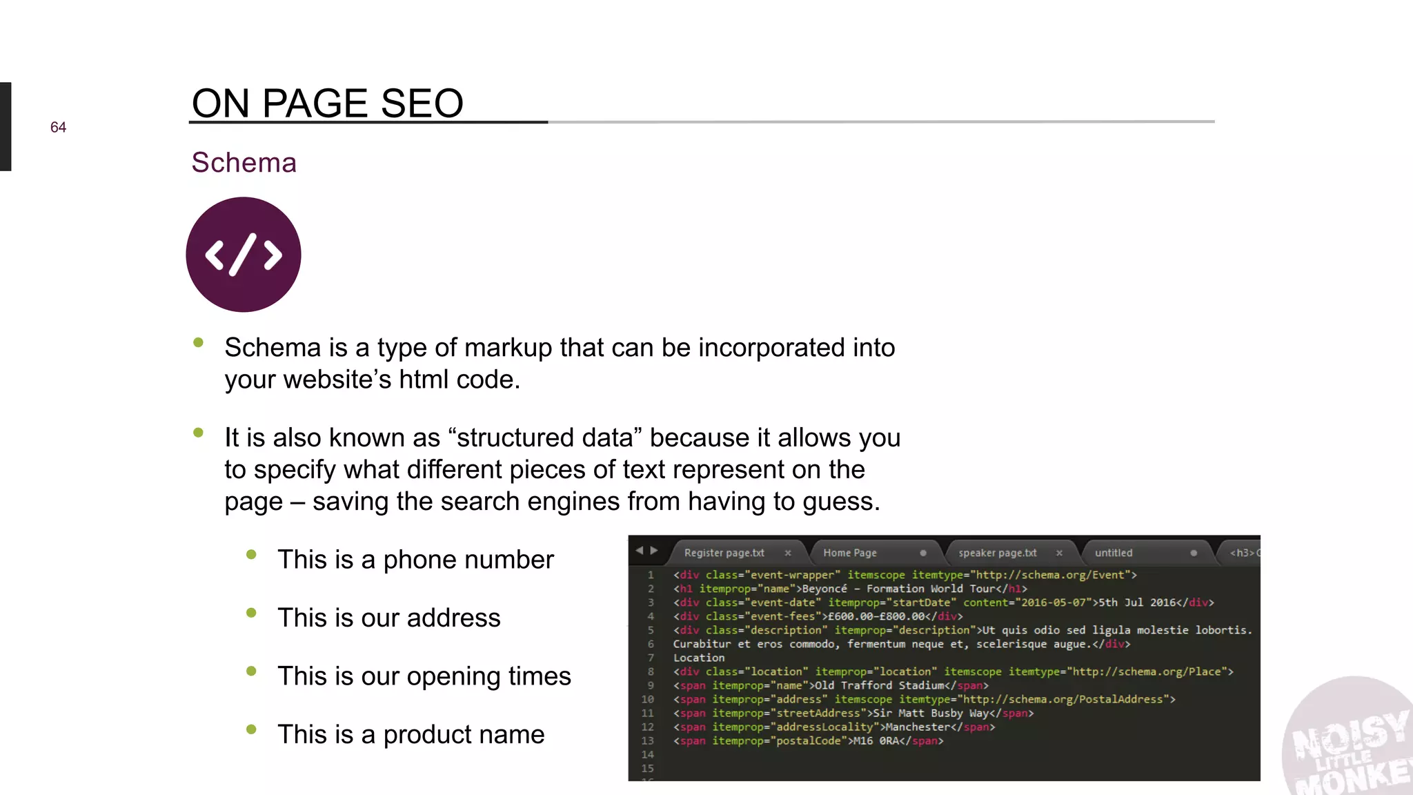 64
Schema
ON PAGE SEO
• Schema is a type of markup that can be incorporated into
your website’s html code.
• It is also known as “structured data” because it allows you
to specify what different pieces of text represent on the
page – saving the search engines from having to guess.
• This is a phone number
• This is our address
• This is our opening times
• This is a product name
 