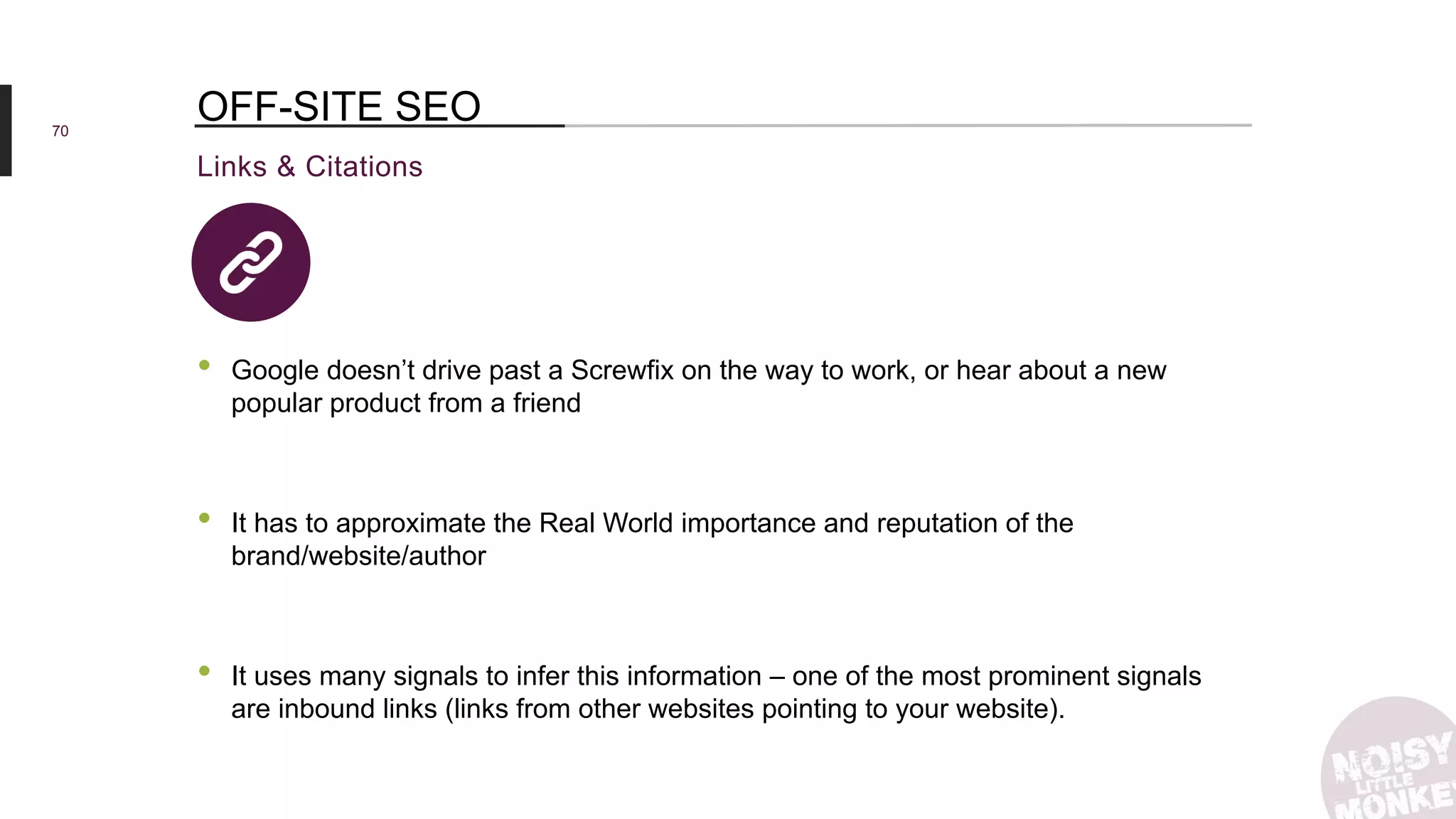 70
Links & Citations
OFF-SITE SEO
• Google doesn’t drive past a Screwfix on the way to work, or hear about a new
popular product from a friend
• It has to approximate the Real World importance and reputation of the
brand/website/author
• It uses many signals to infer this information – one of the most prominent signals
are inbound links (links from other websites pointing to your website).
 