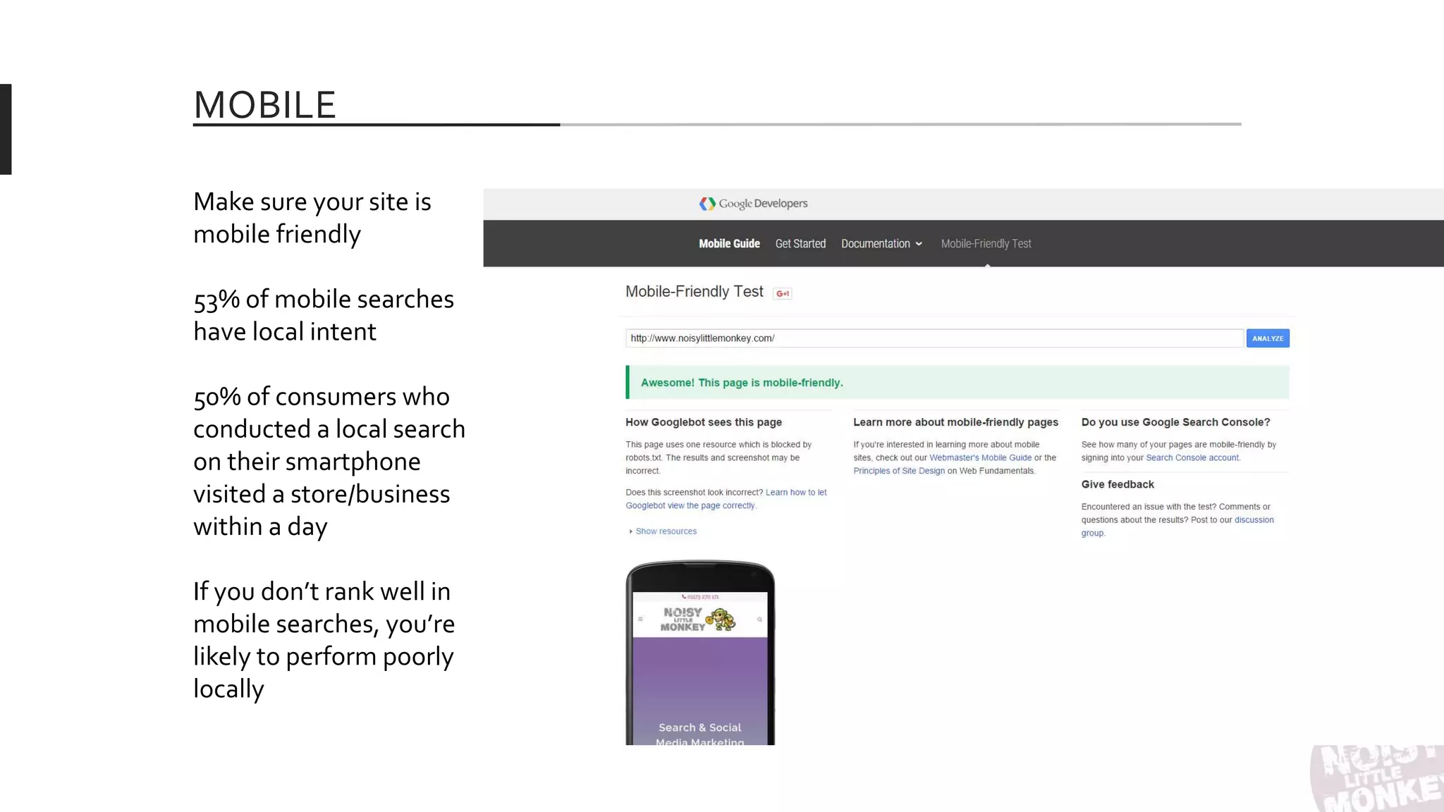 MOBILE
Make sure your site is
mobile friendly
53% of mobile searches
have local intent
50% of consumers who
conducted a local search
on their smartphone
visited a store/business
within a day
If you don’t rank well in
mobile searches, you’re
likely to perform poorly
locally
 