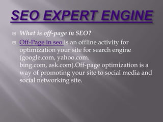    What is off-page in SEO?
   Off-Page in seo is an offline activity for
    optimization your site for search engine
    (google.com, yahoo.com.
    bing.com, ask.com).Off-page optimization is a
    way of promoting your site to social media and
    social networking site.
 
