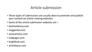 Article submission
• These types of submissions are usually done to promote and publish
your content on article viewing websites.
• Some of the article submission websites are :-
• thefreelibrary.com
• magportal.com
• ezinearticles.com
• hubpages.com
• brighthub.com
• articlebase.com
 