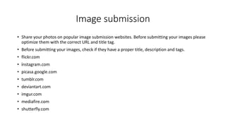 Image submission
• Share your photos on popular image submission websites. Before submitting your images please
optimize them with the correct URL and title tag.
• Before submitting your images, check if they have a proper title, description and tags.
• flickr.com
• instagram.com
• picasa.google.com
• tumblr.com
• deviantart.com
• imgur.com
• mediafire.com
• shutterfly.com
 