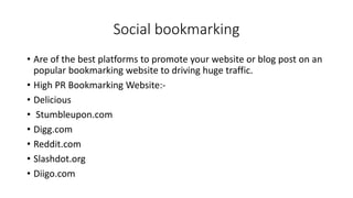 Social bookmarking
• Are of the best platforms to promote your website or blog post on an
popular bookmarking website to driving huge traffic.
• High PR Bookmarking Website:-
• Delicious
• Stumbleupon.com
• Digg.com
• Reddit.com
• Slashdot.org
• Diigo.com
 