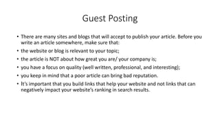 Guest Posting
• There are many sites and blogs that will accept to publish your article. Before you
write an article somewhere, make sure that:
• the website or blog is relevant to your topic;
• the article is NOT about how great you are/ your company is;
• you have a focus on quality (well written, professional, and interesting);
• you keep in mind that a poor article can bring bad reputation.
• It’s important that you build links that help your website and not links that can
negatively impact your website’s ranking in search results.
 
