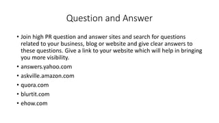 Question and Answer
• Join high PR question and answer sites and search for questions
related to your business, blog or website and give clear answers to
these questions. Give a link to your website which will help in bringing
you more visibility.
• answers.yahoo.com
• askville.amazon.com
• quora.com
• blurtit.com
• ehow.com
 