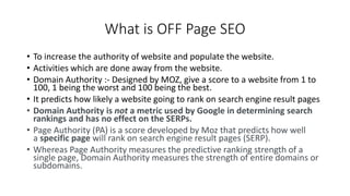 What is OFF Page SEO
• To increase the authority of website and populate the website.
• Activities which are done away from the website.
• Domain Authority :- Designed by MOZ, give a score to a website from 1 to
100, 1 being the worst and 100 being the best.
• It predicts how likely a website going to rank on search engine result pages
• Domain Authority is not a metric used by Google in determining search
rankings and has no effect on the SERPs.
• Page Authority (PA) is a score developed by Moz that predicts how well
a specific page will rank on search engine result pages (SERP).
• Whereas Page Authority measures the predictive ranking strength of a
single page, Domain Authority measures the strength of entire domains or
subdomains.
 