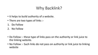 Why Backlink?
• It helps to build authority of a website.
• There are two types of links :-
1. Do Follow
2. No Follow
• Do Follow :- these type of links pass on the authority or link juice to
the linking website.
• No Follow :- Such links do not pass on authority or link juice to linking
website
 