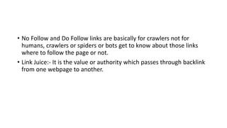 • No Follow and Do Follow links are basically for crawlers not for
humans, crawlers or spiders or bots get to know about those links
where to follow the page or not.
• Link Juice:- It is the value or authority which passes through backlink
from one webpage to another.
 