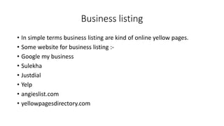 Business listing
• In simple terms business listing are kind of online yellow pages.
• Some website for business listing :-
• Google my business
• Sulekha
• Justdial
• Yelp
• angieslist.com
• yellowpagesdirectory.com
 