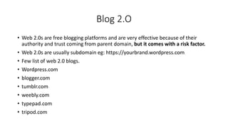 Blog 2.O
• Web 2.0s are free blogging platforms and are very effective because of their
authority and trust coming from parent domain, but it comes with a risk factor.
• Web 2.0s are usually subdomain eg: https://yourbrand.wordpress.com
• Few list of web 2.0 blogs.
• Wordpress.com
• blogger.com
• tumblr.com
• weebly.com
• typepad.com
• tripod.com
 